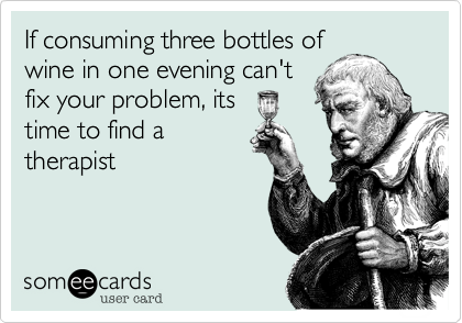 If consuming three bottles of
wine in one evening can't
fix your problem, its 
time to find a
therapist
