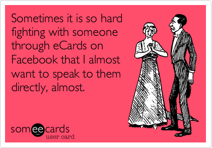 Sometimes it is so hard
fighting with someone
through eCards on
Facebook that I almost
want to speak to them
directly, almost.