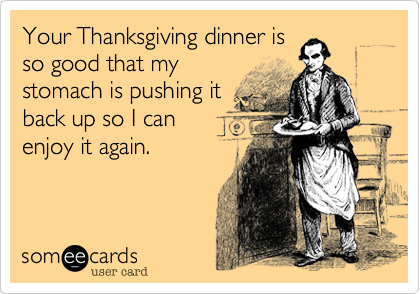 Your Thanksgiving dinner is
so good that my
stomach is pushing it
back up so I can
enjoy it again.