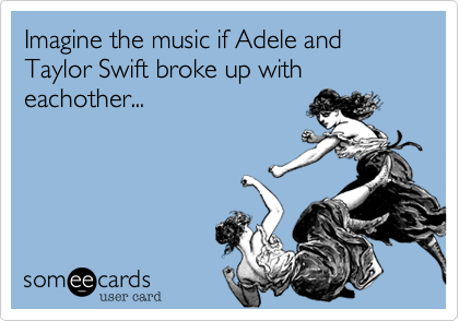 Imagine the music if Adele and Taylor Swift broke up with eachother...