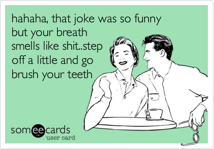 hahaha, that joke was so funny
but your breath
smells like shit..step
off a little and go
brush your teeth