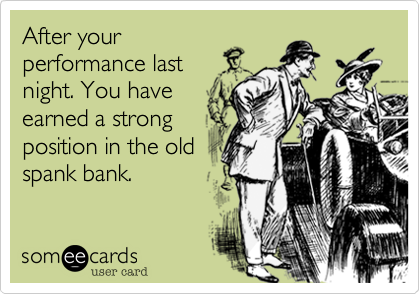 After your
performance last
night. You have
earned a strong
position in the old
spank bank.