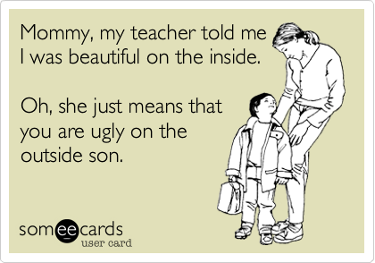 Mommy, my teacher told me
I was beautiful on the inside.

Oh, she just means that
you are ugly on the
outside son.
