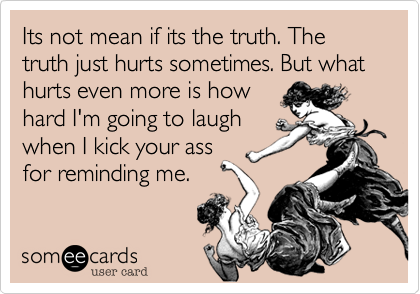 Its not mean if its the truth. The truth just hurts sometimes. But what hurts even more is how
hard I'm going to laugh
when I kick your ass
for reminding me.