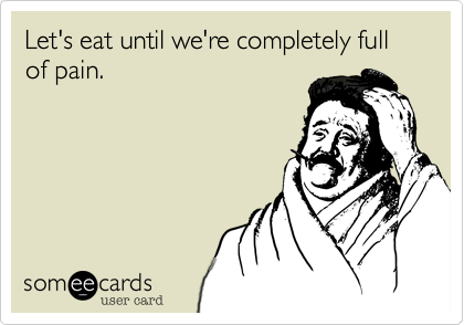 Let's eat until we're completely full
of pain.