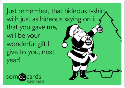 Just remember, that hideous t-shirt
with just as hideous saying on it
that you gave me, 
will be your
wonderful gift I
give to you, next
year!