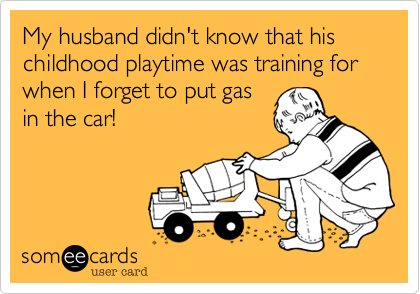 My husband didn't know that his childhood playtime was training for when I forget to put gas
in the car!