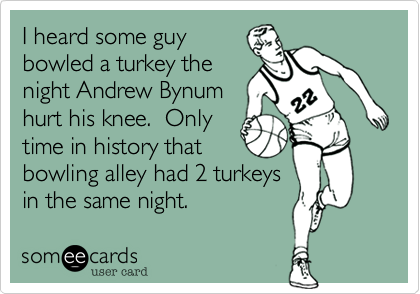 I heard some guy
bowled a turkey the
night Andrew Bynum
hurt his knee.  Only
time in history that
bowling alley had 2 turkeys
in the same night.