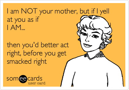 I am NOT your mother, but if I yell at you as if
I AM...

then you'd better act
right, before you get
smacked right