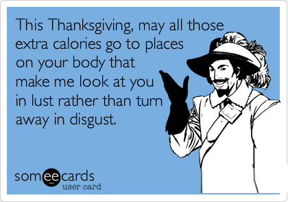 This Thanksgiving, may all those
extra calories go to places
on your body that
make me look at you
in lust rather than turn
away in disgust.