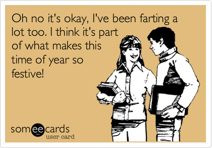 Oh no it's okay, I've been farting a lot too. I think it's part
of what makes this
time of year so
festive!