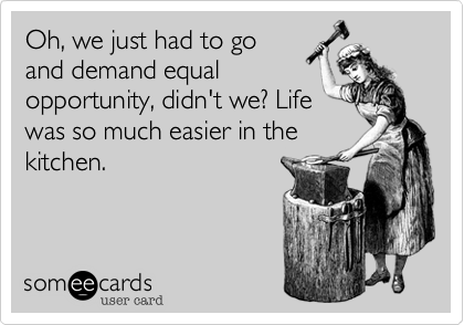 Oh, we just had to go
and demand equal
opportunity, didn't we? Life
was so much easier in the
kitchen.
