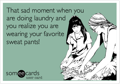 That sad moment when you
are doing laundry and
you realize you are
wearing your favorite
sweat pants!