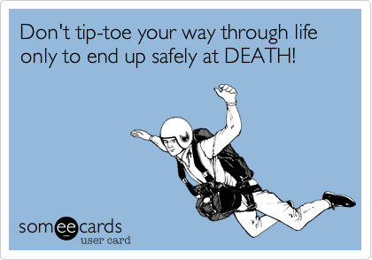 Don't tip-toe your way through life only to end up safely at DEATH!