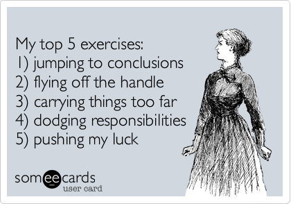 My top 5 exercises:1) jumping to conclusions2) flying off the handle3) carrying things too far4) dodging responsibilities5) pushing my luck