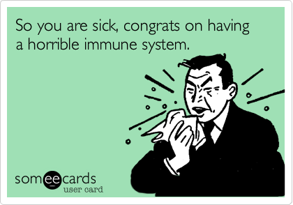 So you are sick, congrats on having a horrible immune system.