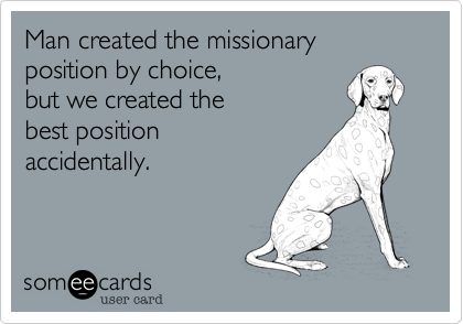 Man created the missionary position by choice, 
but we created the
best position
accidentally.