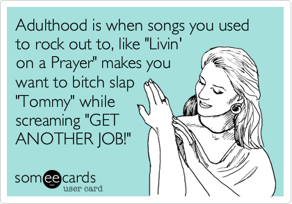 Adulthood is when songs you used to rock out to, like "Livin'on a Prayer" makes youwant to bitch slap "Tommy" while screaming "GET ANOTHER JOB!"