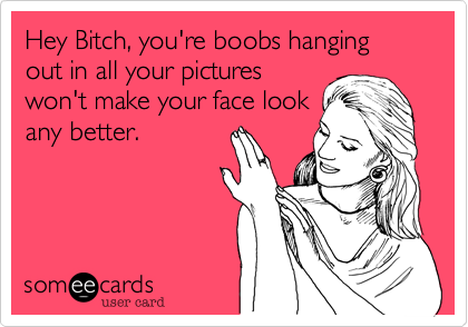 Hey Bitch, you're boobs hanging out in all your pictures
won't make your face look
any better.