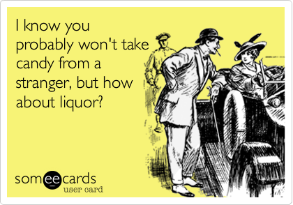 I know you
probably won't take
candy from a
stranger, but how
about liquor?