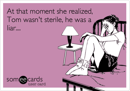 At that moment she realized,
Tom wasn't sterile, he was a
liar....