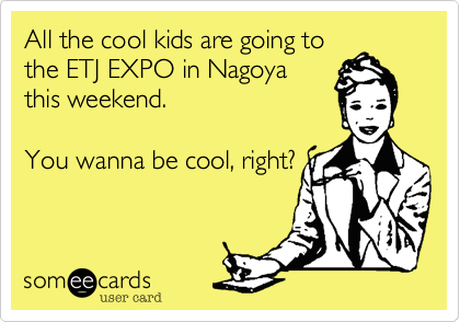 All the cool kids are going tothe ETJ EXPO in Nagoyathis weekend.  You wanna be cool, right?