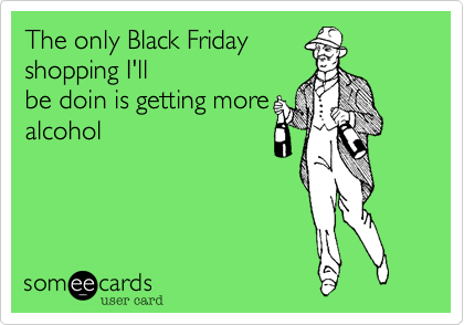 The only Black Friday
shopping I'll
be doin is getting more
alcohol