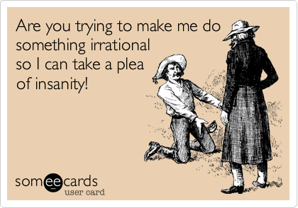 Are you trying to make me dosomething irrationalso I can take a pleaof insanity!