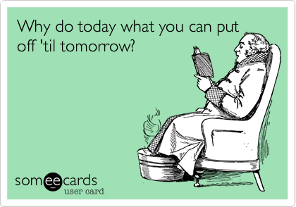 Why do today what you can putoff 'til tomorrow?