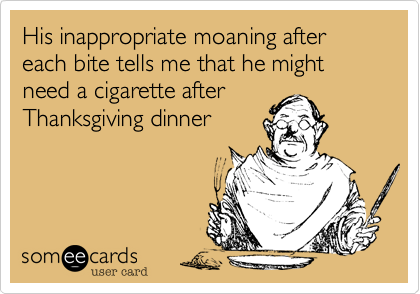 His inappropriate moaning after each bite tells me that he might need a cigarette after
Thanksgiving dinner