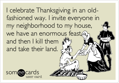 I celebrate Thanksgiving in an old-fashioned way. I invite everyone in my neighborhood to my house, 
we have an enormous feast,
and then I kill them
and take their land.