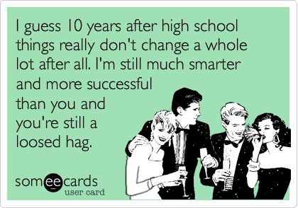 I guess 10 years after high school things really don't change a whole lot after all. I'm still much smarter and more successful
than you and
you're still a
loosed hag.
