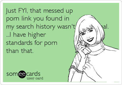 Just FYI, that messed up
porn link you found in
my search history wasn't intentional.
...I have higher
standards for porn
than that.