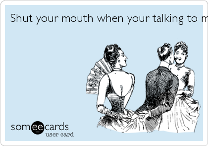 Shut your mouth when your talking to me ... 