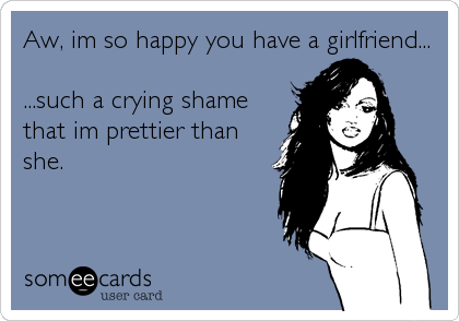 Aw, im so happy you have a girlfriend...         

...such a crying shame
that im prettier than
she.