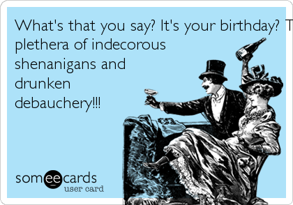 What's that you say? It's your birthday? This calls for a
plethera of indecorous
shenanigans and
drunken
debauchery!!!