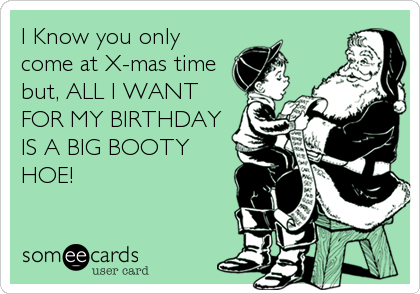 I Know you only
come at X-mas time
but, ALL I WANT
FOR MY BIRTHDAY
IS A BIG BOOTY
HOE!