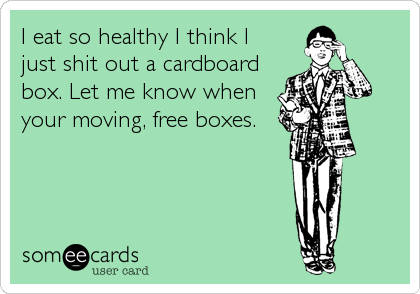 I eat so healthy I think I
just shit out a cardboard
box. Let me know when
your moving, free boxes.