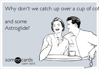 Why don't we catch up over a cup of coffee . . .and someAstroglide?