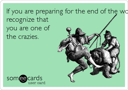 If you are preparing for the end of the world because "people are crazy," please
recognize that
you are one of
the crazies.