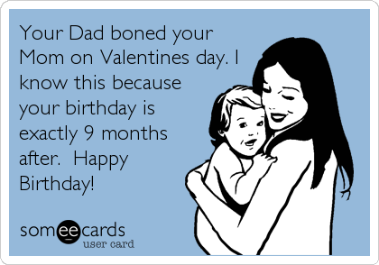 Your Dad boned your
Mom on Valentines day. I
know this because
your birthday is
exactly 9 months
after.  Happy
Birthday!