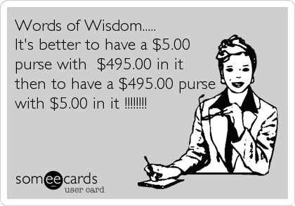 Words of Wisdom..... 
It's better to have a $5.00
purse with  $495.00 in it
then to have a $495.00 purse
with $5.00 in it !!!!!!!!