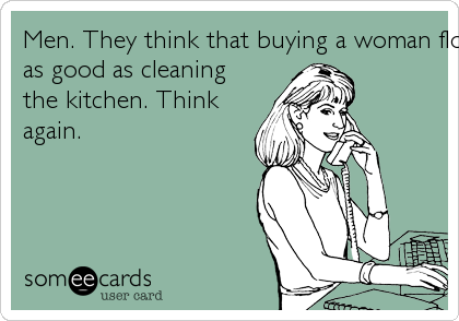 Men. They think that buying a woman flowers is just
as good as cleaning
the kitchen. Think
again.