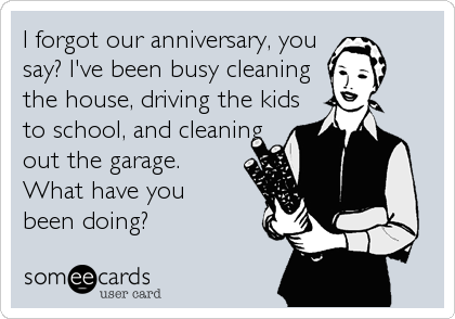 I forgot our anniversary, you
say? I've been busy cleaning
the house, driving the kids
to school, and cleaning
out the garage.
What have you
been doing?