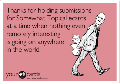 Thanks for holding submissions
for Somewhat Topical ecards
at a time when nothing even
remotely interesting
is going on anywhere
in the world.