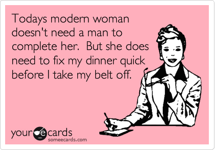 Todays modern woman
doesn't need a man to
complete her.  But she does
need to fix my dinner quick
before I take my belt off.