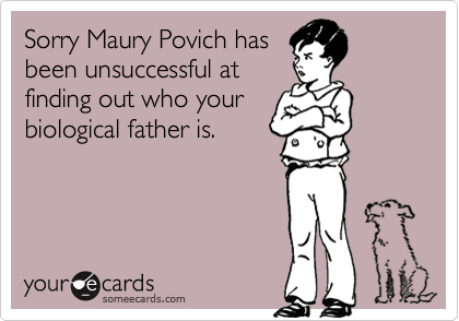 Sorry Maury Povich has
been unsuccessful at
finding out who your
biological father is.
