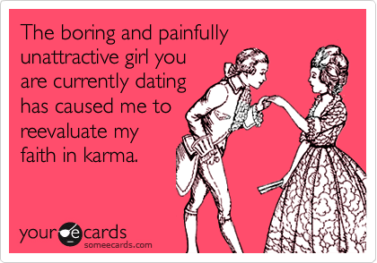 The boring and painfully
unattractive girl you
are currently dating
has caused me to
reevaluate my
faith in karma.