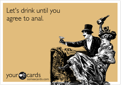 Let's drink until you
agree to anal.