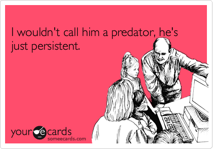 
I wouldn't call him a predator, he's just persistent.